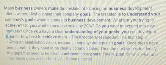 Many business owners make the mistake of focusing on business development
efforts without first aligning their company goals. The first step is to understand your
company's goals when it comes to business development What are you trying to
achieve? Do you want to increase sales by 20%  ? Do you want to expand into new
markets? Once you have a clear understanding of your goals you can develop a
plan for how best to achieve them.-Tim Kroggel MessageBird The first step is
having an established vision, mission, company strategy and goals Once those have
been created, they need to be clearly communicated. Then the next step is to identify
the gaps that need to be filled to achieve those goals Finally, plan for who what and
how those gaps will be filled-AJ Roberts Kartra