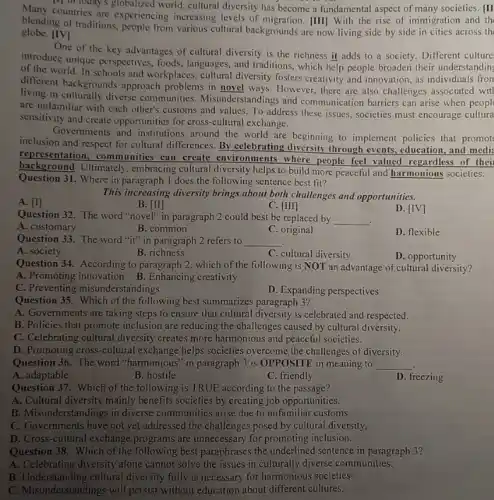 Many countries are experiencing increasing levels of migration. [III With the rise of immigration and th
Mill loday's globalized world cultural diversity has become a fundamental aspect of many societies. [II
blending of traditions, people from various cultural backgrounds are now living side by side in cities across th
globe. [IV]
One of the key advantages of cultural diversity is the richness it adds to a society.Different culture.
introduce unique perspectives, foods , languages, and traditions, which help people broaden their understanding
of the world. In schools and workplaces, cultural diversity fosters creativity and innovation, as individuals fron
different backgrounds approach problems in novel ways.However, there are also challenges associated wit
living in culturally diverse communities. Misunderstandings and communication barriers can arise when peopl
are unfamiliar with each other's customs and values To address these issues , societies must encourage cultura
sensitivity and create opportunities for cross-cultural exchange.
Governments and institutions around the world are beginning to implement policies that promot
inclusion and respect for cultural differences. By celebrating diversity through events, education and medi
representation, communities can create environments where people feel valued regardless of thei
background. Ultimately, embracing cultural diversity helps to build more peaceful and harmonious societies.
Question 31. Where in paragraph 1 does the following sentence best fit?
A. [1]
This increasing diversity brings about both challenges and opportunities.
B. [II]
C. [III]
Question 32. The word "novel" in paragraph 2 could best be replaced by
__ .
D. [IV]
A. customary
B. common
C. original
D. flexible
Question 33. The word "it" in paragraph 2 refers to __
A. society
B. richness
C. cultural diversity
Question 34. According to paragraph 2, which of the following is NOT an advantage of cultural diversity?
D. opportunity
A. Promoting innovation B Enhancing creativity
C. Preventing misunderstandings
D. Expanding perspectives
Question 35. Which of the following best summarizes paragraph 3?
A. Governments are taking steps to ensure that cultural diversity is celebrated and respected.
B. Policies that promote inclusion are reducing the challenges caused by cultural diversity.
C. Celebrating cultural diversity creates more harmonious and peaceful societies.
D. Promoting cross-cultural exchange helps societies overcome the challenges of diversity.
Question 36. The word "harmonious" in paragraph 3 is OPPOSITE in meaning to __
A. adaptable
B. hostile
C. friendly
D. freezing
Question 37. Which of the following is TRUE according to the passage?
A. Cultural diversity mainly benefits societies by creating job opportunities.
B. Misunderstandings in diverse communities arise due to unfamiliar customs.
C. Governments have not yet addressed the challenges posed by cultural diversity.
D. Cross-cultural exchange programs are unnecessary for promoting inclusion.
Question 38. Which of the following best paraphrases the underlined sentence in paragraph 3?
A. Celebrating diversity alone cannot solve the issues in culturally diverse communities.
B. Understanding cultural diversity fully is necessary for harmonious societies.
C. Misunderstandings will persist without education about different cultures.