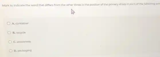 Mark to indicate the word that differs from the other three in the position of the primary stress in each of the following sen
A. container
B. recycle
C. awareness
D. packaging