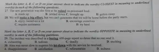 Mark the letter A, B, C or D on your answer sheet to indicate the word(s)CLOSEST in meaning to underlined
word(s)in each of the following questions.
27. The new generation was the first to be raised on processed food.
A. made up
B. settled down C brought up
D. gotten away
28. We will make a big effort.but we can't guarantee that we will be home before the party starts.
A. enjoy ourselves a lot
B . encourage ourselves
C require assistance
D. try hard
Mark the letter A. B., C or D on your answer sheet to indicate the word(s)OPPOSITE in meaning to underlined
word(s)in each of the following questions.
29.The incident was described in a boring 400-page report so dense that no one read it.
A . exhausting
B tedious
C .deadly
D exciting
30. Alex was never slow to express his let-down with the service he received.
A disappointment
B . satisfaction
C . reforestation
D . sadness