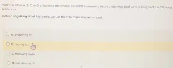 Mark the letter A B, C, or D to indicate the word(s)CLOSEST in meaning to the underlined bold word(s)in each of the following
sentences.
Instead of getting rid of fruit peels, we use them to make simple compost.
A. preparing for
B. relying on
C. throwing away
D. responding do