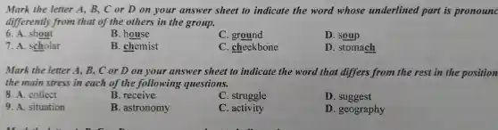 Mark the letter A B,C or D on your answer sheet to indicate the word whose underlined part is pronounc
differently from that of the others in the group.
6.A . shout
B house
C ground
D. soup
7. A . scholar
B . chemist
C . cheekbone
D . stomach
Mark the letter A , B, C or D on your answer sheet to indicate the word that differs from the rest in the position
the main stress in each of the following questions.
8. A collect
B . receive
C . struggle
D . suggest
9. A situation
B astronomy
C. activity
D . geography