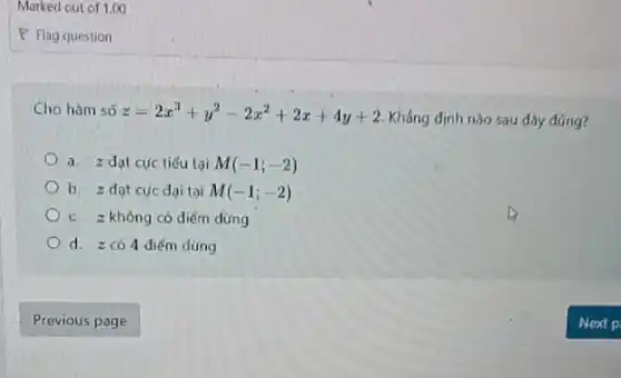 Marked out of 1.00
Cho hàm số z=2x^3+y^2-2x^2+2x+4y+2
Khẳng định nào sau dây đúng?
a. z dạt cực tiểu tại M(-1;-2)
b. z dạt cực đại tại M(-1;-2)
c. z không có diếm dùng
d. zcó 4 điểm dùng