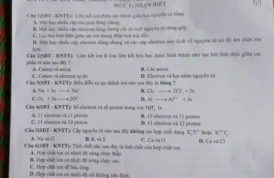 MỨC 1: NHÀN BIÉT
Câu 1(SBT-KNTT) : Liên kết ion được tạo thành giữa hai nguyên tử bằng
A. Một hay nhiều cặp electron dùng chung
B. Một hay nhiều cặp electron dùng chung chi do một nguyên tử đóng góp.
C. Lực hút tĩnh điện giữa các ion mang điện tích trái dấu.
D. Một hay nhiều cặp electron dùng chung và các cặp electron này lệch về nguyên tử có độ âm điện lớn
hơn.
Câu 2(SBT-KNTT) : Liên kết ion là loại liên kết hóa học được hình thành nhờ lực hút tĩnh điện giữa các
phần tử nào sau đây ?
A. Cation và anion
B. Các anion
C. Cation và electron tự do
D. Electron và hạt nhân nguyên tử
Câu 3(SBT - KNTT): Biểu diễn sự tạo thành ion nào sau đây là đúng ?
A. Na+1earrow Na^+
B Cl_(2)arrow 2Cl^-+2e
C O_(2)+2earrow 2O^2-
D Alarrow Al^3++3e
Câu 4(SBT - KNTT): Số electron và số proton trong ion NH_(4)^+ là
A. 11 electron và 11 proton
B. 10 electron và 11 proton
C. 11 electron và 10 proton
D. 11 electron và 12 proton
Câu 5(SBT-KNTT) : Cặp nguyên tử nào sau đây không tạo hợp chất dạng X_(2)^+Y^2-hounderset (.)(check (a))cX^2+Y_(2)^-
A. Na và O
B. K và S
C. Ca và O
D. Ca và Cl
Câu 6(SBT-KNTT) : Tính chất nào sau đây là tính chất của hợp chất ion
A. Hợp chất ion có nhiệt độ nóng chảy thấp.
B. Hợp chất ion có nhiệt độ nóng chảy cao.
C. Hợp chất ion dễ hóa lỏng.
D. Hợp chất ion có nhiệt độ sôi không xác định.