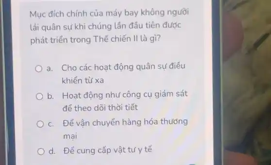 Mục đích chính của máy bay không người
lái quân sự khi chúng lần đầu tiên được
phát triển trong Thế chiến II là gì?
a. Cho các hoạt động quân sự điều
khiển từ xa
b. Hoạt động như công cụ giám sát
để theo dõi thời tiết
c. Để vận chuyển hàng hóa thướng
mai
d. Để cung cấp vật tư y tế