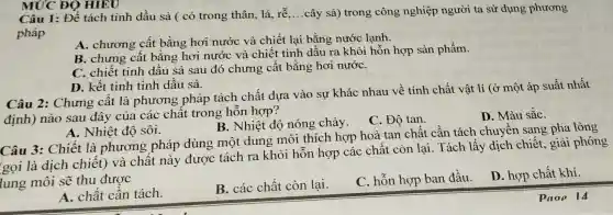 MỨC ĐỘ HIEU
Câu 1: Để tách tinh dầu sả ( có trong thân, lá, rễ ....cây sả) trong công nghiệp người ta sử dụng phương
pháp
A. chương cất bằng hơi nước và chiết lại bằng nước lạnh.
B. chưng cât bằng hơi nước và chiết tinh dầu ra khỏi hỗn hợp sản phẩm.
C. chiết tinh dầu sả sau đó chưng cất bằng hơi nướC.
D. kết tinh tinh dầu sả.
Câu 2:Chưng cât là phương pháp tách chất dựa vào sự khác nhau về tính chất vật lí (ở một áp suất nhất
định) nào sau đây của các chất trong hỗn hợp?
D. Màu sắC.
C. Độ tan.
A. Nhiệt độ sôi.
B. Nhiệt độ nóng chảy.
Câu 3: Chiết là phương pháp dùng một dung môi thích hợp hoà tan chất cần tách chuyên sang pha lỏng
gọi là dịch chiết) và chât này được tách ra khỏi hỗn hợp các chất còn lại. Tách lấy dịch chiết , giải phóng
lung môi sẽ thu được
D. hợp chất khí.
A. chất cần tách.
B. các chât còn lại.
C. hỗn hợp ban đầu.
Paop 14