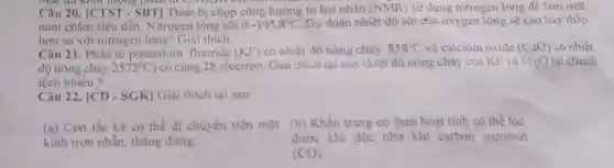 mục đủ khối lượng romon
Câu 20. [CTST - SBT] Thiết bị chụp cộng hưởng từ hạt nhân (NMR) sử dụng nitrogen lòng để làm mát
nam châm siêu dẫn . Nitrogen lỏng sôi ở -195.8^circ C Dự đoán nhiệt độ sôi của oxygen lỏng sẽ cao hay thấp
hơn so với nitrogen lòng? Giải thích.
Câu 21. Phân tử potassium fluoride (KF) có nhiệt độ nóng chảy 858^circ C và calcium oxide (CaO) có nhiệt
độ nóng chảy 2572^circ C ) có cùng 28 electron Giải thích tại sao nhiệt độ nóng chảy của KF và Mg() lại chênh
lệch nhiều?
Câu 22. [CD - SGK] Giải thích tại sao
(a) Con tắc kè có thể di chuyên trên mặt (b) Khẩu trang có than hoạt tính có thể lọc
kính trơn nhằn tháng đứng.
được khí độc như khi carbon monoxit
(CO)