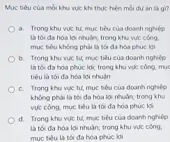 Mục tiêu của mỗi khu vực khi thức hiện mỗi dư án là gì?
a. Trong khu vức tư, mục tiêu của doanh nghiệp
là tối đa hóa lợi nhuận; trong khu vực công.
mục tiêu không phải là tối đa hóa phúc lai
b. Trong khu vực tứ, mục tiêu của doanh nghiệp
là tối đa hóa phức ldi; trong khu vức công, mục
tiêu là tối đa hóa lợi nhuận
c. Trong khu vức tư, mục tiêu của doanh nghiệp
không phải là tối da hóa lợi nhuận trong khu
vực công, mục tiêu là tối da hóa phúc lợi
d. Trong khu vực tư, mục tiêu của doanh nghiệp
là tối đa hóa lợi nhuận; trong khu vực công,
muc tiêu là tối đa hóa phúc lợi