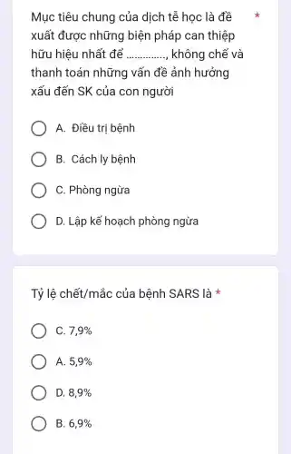 Mục tiêu chung của dịch tễ học : là đề
xuất được những biện pháp can thiệp
hữu hiệu nhất để __ không chế và
thanh toán những vấn đề ảnh hưởng
xấu đến SK của con người
A. Điều trị bệnh
B. Cách ly bệnh
C. Phòng ngừa
D. Lập kế hoạch phòng ngừa
Tỷ lệ chết/mắc của bệnh SARS là *
C. 7,9% 
A. 5,9% 
D. 8,9% 
B. 6,9%