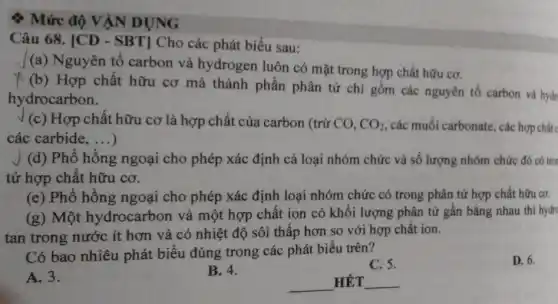 ­­­­→ Mức độ VẬN DỤNG
Câu 68. [CD - SBT] Cho các phát biểu sau:
(a) Nguyên tố carbon và hydrogen luôn có mặt trong hợp chất hữu cơ.
(b) Hợp chất hữu cơ mà thành phần phân tử chỉ gồm các nguyên tố carbon và hydr
hydrocarbon.
J (c) Hợp chất hữu cơ là hợp chất của carbon (trừ CO, CO_(2) các muối carbonate, các hợp chấtc
các carbide, __ )
J (d) Phổ hồng ngoại cho phép xác định cả loại nhóm chức và số lượng nhóm chức đó có tro
tử hợp chất hữu cơ.
(e) Phổ hông ngoại cho phép xác định loại nhóm chức có trong phân tử hợp chất hữu co.
(g) Một hydrocarbon và một hợp chất ion có khối lượng phân tử gần bằng nhau thì hydro
tan trong nước ít hơn và có nhiệt độ sôi thấp hơn so với hợp chất ion.
Có bao nhiêu phát biểu đúng trong các phát biểu trên?
D. 6.
C. 5.
A. 3.
B. 4.
__ HÊT __