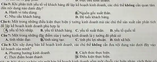 mục
Câu 5: Khi phân tích yếu tố về khách hàng để lập kế hoạch kinh doanh các chủ thể không cần quan tâm
đến nội dung nào dưới đây?
A. Hành vi tiêu dùng.
B.Nguồn gốc xuất thân.
C. Nhu cầu khách hàng.
D. Đồ tuổi khách hàng.
Câu 6: Một trong những điều kiện thực hiện ý tưởng kinh doanh mà các chủ thể sản xuất cần phân tích
để lập kế hoạch kinh doanh phù hợp là
(A. yếu tố hội nhập.
B. yếu tố khách hàng C. yếu tố xuất thân.
D. yếu tố quốc tế.
Câu 7: Một trong những đặc điểm của ý tưởng kinh doanh là ý tưởng đó phải có
A. tính nhân đạo.
B. tính sáng tạo.
C. tính phi lợi nhuận. D. tính xã hội
Câu 8: Khi xây dựng bản kế hoạch kinh doanh, các chủ thể không cần đưa nội dung nào dưới đây vào
kế hoạch của mình?
A. Phương hướng kinh doanh.
B. Cách thức thực hiện.
C. Thời điểm hoàn thành.
(D. Điều kiện thực hiện.