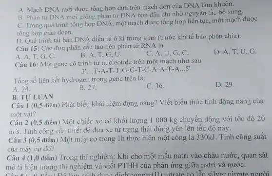 A. Mạch DNA mới được tổng hợp dựa trên mạch đơn của DNA làm khuôn.
B. Phân tử DNA mới giông phân tử DNA ban đầu chi nhờ nguyên tắc bô sung.
C. Trong quá trình tổng hợp DNA, một mạch được tổng hợp liên tục, một mạch được
tổng hợp gián đoạn.
D. Quá trình tái bản DNA diên ra ở kì trung gian (trước khi tế bào phân chia).
Câu 15: Các đơn phân câu tạo nên phân tử RNA là
A. A,T,G . C.
B. A, T,G . U.
C. A,U,G ,C.
D. A, T,U ,G.
Câu 16: Một gene có trình tự nucleotide trên một mạch như sau
3'...T-A-T -T-G-G-T -C-A -A-T -A...5
Tổng số liên kết hydrogen trong gene trên là:
C. 36.
D. 29.
A. 24
B. 27.
B. TU'LUẠN
Câu 1 (0 ,5 điểm) Phát biểu khái niệm động nǎng? Viết biểu thức tính động nǎng của
một vật?
Câu 2 (0 ,5 điểm) Một chiếc xe có khối lượng 1 000 kg chuyển động với tốc độ 20
m/s Tính công cân thiết đê đưa xe từ trạng thái đứng yên lên tốc độ này.
Câu 3 (0 ,5 điểm) Một máy cơ trong 1h thực hiện một công là 330kJ. Tính công suất
của máy cơ đó?
Câu 4 (1 ,0 điểm) Trong thí nghiệm: Khi cho một mâu natri vào chậu nước, quan sát
mô tả hiện tượng thí nghiệm và viết PTHH của phản ứng giữa natri và nướC.
làm sach dung dịch conner (II) nitrate có lẫn silver nitrate người