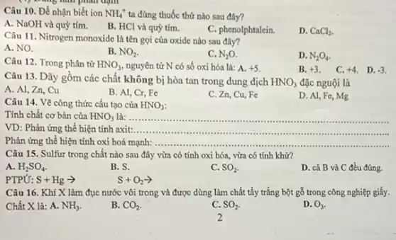 đạm
Câu 10. Để nhận biết ion NH_(4)^+ ta dùng thuốc thử nào sau đây?
A. NaOH và quỳ tím.
B. HCl và quỳ tím.
C. phenolphtalein.
D. CaCl_(2)
Câu 11. Nitrogen monoxide là tên gọi của oxide nào sau đây?
A. NO.
B. NO_(2)
C. N_(2)O
D. N_(2)O_(4).
Câu 12. Trong phân tử HNO_(3) nguyên tử N có số oxi hóa là:A. +5
B. +3
C. +4 D. -3
Câu 13. Dãy gồm các chất không bị hòa tan trong dung dịch HNO_(3) đặc nguội là
A. Al, Zn, Cu
B. Al, Cr, Fe
C. Zn, Cu, Fe
D. Al, Fe, Mg
Câu 14. Vẽ công thức cấu tạo của HNO_(3)
Tính chất cơ bản của HNO_(3) là: __
asses
VD: Phản ứng thể hiện tính axit: __
Phản ứng thể hiện tính oxi hoá mạnh: __
Câu 15. Sulfur trong chất nào sau đây vừa có tính oxi hóa, vừa có tính khử?
A. H_(2)SO_(4).
B. S.
C. SO_(2)
D. cả B và C đều đúng.
PTPỨ: S+Hgarrow 
S+O_(2)arrow 
Câu 16. Khí X làm đục nước vôi trong và được dùng làm chất tẩy trắng bột gỗ trong công nghiệp giấy.
Chất X là: A. NH_(3)
B. CO_(2)
C. SO_(2)
D. O_(3)
2