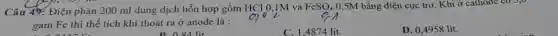M
Câu 49: Điện phân 200 ml dung dịch hỗn hợp gồm HCl 0,1M và
FeSO_(4) 0,5M bằng điện cực trơ. Khi ở cathode co 3,0
gam Fe thì thể tích khí thoát ra ở anode là :
C. 1,4874 lít.
D. 0,4958 lit.