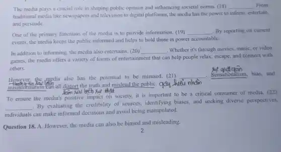 The media plays a crucial role in shaping public opinion and influencing societal norms. (18) __ .From
traditional media like newspapers and television to digital platforms, the media has the power to inform, entertain,
and persuade.
One of the primary functions of the media is to provide information. (19)
__ By reporting on current
events, the media keeps the public informed and helps to hold those in power accountable.
In addition to informing, the media also entertains. (20) __ . Whether it's through movies, music, or video
games, the media offers a variety of forms of entertainment that can help people relax, escape, and connect with
others.
However,the media also has the potential to be misused. (21)
__ Sensationalism,bias,and
misinformation can all distort the truth and mislead the publiC. qay Jueu nham
To ensure the media's positive impact on society.it is important to be a critical consumer of media. (22)
__
By evaluating the credibility of sources , identifying biases and seeking diverse perspectives,
individuals can make informed decisions and avoid being manipulated.
Question 18. A.However,the media can also be biased and misleading.