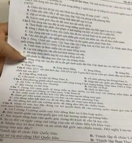 mg an lựa chọn. Thí sinh trả lời tứ câu I đến câu 24. Mỗi
muong án.
(1427)?
dung nào sau đây là một trong những ý nghĩa lịch sử về thắng lợi của khởi nghĩa Lam S
A. Chấm dứt ách đô hộ của nhà Minh kéo dài trong 20 nǎm
(1407-1427)
B. Chấm dứt vĩnh viễn ý đồ xâm lược Đại Việt của phong kiến phương BắC.
C. Đặt cơ sở cho sự nghiệp thống nhất lãnh thổ của Lê Lợi.
D. Xoá bỏ ranh giới chia cắt đất nước kéo dài nhiều thế ki.
Câu 2. Nội dung nào sau đây là một trong những quyết định của Hội nghị I-an-ta
A. Thoả thuận việc phân chia phạm vi ảnh hưởng của Mỹ và Liên Xô ở châu Phi.
B. Đồng ý thành lập tổ chức Hội Quốc liên đề duy trì hoà bình và an ninh thế giới.
C. Xây dựng một trật tự thể giới mới nhằm giải quyết dứt điểm các vấn đề hậu chiến tranh.
D. Tiêu diệt tận gốc chủ nghĩa phát xít Đức và chủ nghĩa quân phiệt Nhật Bán.
Câu 3. Đảng. Chính phủ nước Việt Nam Dân chủ Cộng hoà và Chủ tịch Hồ Chí Minh phát động
quốc kháng chiến
(19-12-1946)
vì lí do nào sau đây?
A. Tránh được sự tham chiến của các nước Đồng minh.
B. Các khả nǎng cứu vǎn nền hoà bình không còn nữa.
C. Đã nhận được nhiều ủng hộ của cộng đồng quốc tế.
Đã chuẩn bị sẵn sàng mọi tiềm lực cho kháng chiến.
Dòng sông nào sau đây đã ba lần ghi danh quân dân Đại Việt đánh bại các thể lực xâm lược
phương Bắc?
A. Sông Mê Công.
B. Sông Bạch Đằng.
C. Sông Hồng.
Câu 5. Nǎm 2015 các nhà lãnh đạo ASEAN kí kết Tuyên bố Cua-la Làm -pơ, đánh dấu sự ra đời c
chức nào sau đây?
A. Cộng đồng ASEAN.
B. Tổ chức phòng thủ Đông Nam Á.
C. Liên minh vì sự tiến bộ Đông Nam Á.
D. Hiệp hội các quốc gia Đông Nam Á.
Câu 6. Địa phương giành chính quyền cuối cùng trong Cách mạng tháng Tám nǎm 1945 ở Việt
A. Hà Tiên và Đồng Nai Thượng.
B. Hà Nội và Huế.
C. Bắc Giang và Hà Tĩnh.
D. Huế và Sài Gòn.
Câu 7. Trong bối cảnh quốc tế đang diễn ra theo nhiều xu thế mới với những diễn biến p
trương nhất quán của Đảng và Nhà nước Việt Nam là
A. hội nhập quốc tế để thu hút vốn đầu tư bên ngoài bằng mọi giá.
B. tham gia liên minh chính trị với Mỹ và các nước phương Tây.
C. chủ động nắm bắt thời cơ, đi tắt đón đầu để vượt qua thách thứC.
D. chủ động kết nối các cường quốc để nâng tầm đối tác chiến lượC.
Câu 8. Nhân tố nào sau đây đóng vai trò quyết định đề các cường quốc tham gia xác l'
mới sau Chiến tranh lạnh?
A. Là 1 trong 5 cường quốc của Hội đồng Bảo an Liên hợp quốC.
B. Sức mạnh quân sự của quốc gia với lực lượng 3 quân sự hùng hậu.
C. Sức mạnh tông hợp của quốc gia.trong đó kinh tế vẫn là trụ cột.
D. Sự ra đời và ngày càng mở rộng của các tô chức liên kết khu vựC.
9. Nhằm duy trì hoà bình và an ninh thế giới sau chiến tranh, Hội nghị I-an-ta
trọng nào sau đây?
[hành lập tổ chức Hội Quốc liên.
B. Thành lập tố chức Li
uy trì và mở rộng Hội Quốc liên.
D.Thành lập Ban Thir