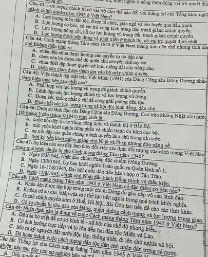 mg lợi.
Câu 43: Lực lượng chính trị có vai trò như thế nào đối với thắng lợi của Tổng khởi nghị
giành chính quyền nǎm 1945 ở Việt Nam?
A. Lực lượng toàn dân tộc, được tổ chức, giác ngộ và rèn luyện qua đấu tranh.
B. Lực lượng cơ bản, có vai trò xung kích trong đấu tranh giành chính quyền.
C. Lực lượng nòng cốt,hỗ trợ lực lượng vũ trang đấu tranh giành chính quyên.
D. Lực lượng được xây dựng và phát triển ở thành thị, có vai trò quyết định nhât.
Câu 44: Cách mạng tháng Tám nǎm 1945 ở Việt Nam mang tính dân chủ nhưng tính dâ:
chủ không điển hình vì
A. nhân dân chưa được hưởng các quyền tự do dân chủ.
B. chưa xóa bỏ được chế độ quân chủ chuyên chế tay sai.
C. chưa thiết lập được quyền sở hữu ruộng đất của nông dân.
D. nhân dân chưa được tham gia vào bộ máy chính quyền.
Câu 45: Việc thành lập mặt trận Việt Minh (1941) của Đảng Cộng sản Đông Dương nhằm
thực hiện mục tiêu cao nhất nào?
A. Phối hợp với lực lượng vũ trang để giành chính quyền.
B. Lãnh đạo các lực lượng chính trị và lực lượng vũ trang.
C. Đoàn kết, thống nhất ý chí để cùng giải phóng dân tộC.
D. Đoàn kết các lực lượng trong xã hội đòi bình đẳng, dân chủ.
Câu 46: Dưới sự lãnh đạo của Đảng Cộng sản Đông Dương.Cao trào kháng Nhật cứu nước
(từ tháng 3 đến tháng 8/1945 ) thực chất là
A. cuộc nổi dậy ở các vùng nông thôn và thành thị ở Bắc Bộ.
B. một cuộc khởi nghĩa từng phần và chiến tranh du kích cục bộ.
C. sự nối dậy của quần chúng giành quyền làm chủ trong cả nướC.
D. thời kỳ tiến khởi nghĩa giáng cho Nhật và Pháp những đòn nặng nê.
Câu 47: Sự kiện nào sau đây làm thay đổi việc xác định đối tượng của cách mạng Việt Nam
trong quá trình chuẩn bị cho Cách mạng tháng Tám nǎm 1945?
A. Ngày 9/3/1945, Nhật đảo chính Pháp độc chiếm Đông Dương.
B. Ngày.13/8/1945, Ủy ban khởi nghĩa Toàn quốc ra Quân lệnh số 1.
C. Ngày 16-17/8/1945 Đại hội quốc dân tiến hành họp ở Tân Trào.
D. Ngày 15/8/1945, chính phủ Nhật đầu hành Đồng minh vô điều kiện.
Câu 48: Cách mạng tháng Tám nǎm 1945 ở Việt Nam có đặc điểm cơ bản nào?
A. Nhân dân được tập hợp trong một chính Đảng do giai cấp vô sản lãnh đạo.
B. Không có sự can thiệp của các thế lực bên ngoài trong quá trình khởi nghĩa.
C. Giành chính quyền sớm ở Huế, Hà Nội, Sài Gòn tạo tiền đề cho các tỉnh kháC.
D. Có sự chuẩn bị chu đáo của Đảng,quần chúng cách mạng và lực lượng trung gian.
Câu 49: Nhận định nào là đúng về cuộc Cách mạng tháng Tám nǎm 1945 ở Việt
A. Đã xóa bỏ triệt để cơ sở kinh tê - xã hội của chế độ phong kiến.
B. Có ảnh hưởng trực tiếp và to lớn đến hai dân tộc Miên và Lào.
C. Mở ra ký nguyên đất nước độc lập , thống nhất, đi lên chủ nghĩa xã hội.
D. Đã hoàn thành cuộc cách mạng dân tộc dân chủ nhân dân trong cả nướC.
Câu 50: Thắng lợi của Cách mạng tháng Tám nǎm hệ nhân dân
ghiệm nào sau đây cho sự nghiệp bình T
A. Giải quyết A.