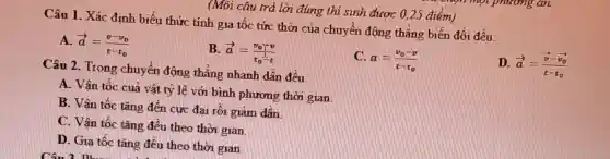 (Môi câu trả lời đúng thí sinh được 0 ,25 điểm)
Câu 1 . Xác đinh biểu thức tính gia tốc tức thời của chuyển động thẳng biến đổi đều:
D. overrightarrow (a)=(overrightarrow (v)-overrightarrow (v)_(0))/(t-t_(0))
A. overrightarrow (a)=(v-v_(0))/(t-t_(0))
B overrightarrow (a)=(v_(0))/(t_(0))-t
a=(v_(0)-v)/(t-t_(0))
Câu 2 . Trong chuyên động thẳng nhanh dần đều:
A. Vân tốc cuả vật tỷ lệ với bình phương thời gian
B. Vân tốc tǎng đến cực đai rối giảm dân
C. Vân tốc tǎng đều theo thời gian
D. Gia tốc tǎng đều theo thời gian