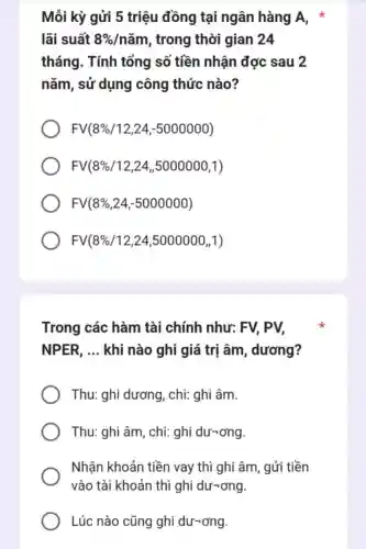 Mỗi kỳ gửi 5 triệu đồng tại ngân hàng A,
lãi suất 8% /nam , trong thời gian 24
tháng. Tính tổng số tiền nhận đợc sau 2
nǎm, sử dụng công thức nào?
FV(8% /12,24,-5000000)
FV(8% /12,24,5000000,1)
FV(8% ,24,-5000000)
FV(8% /12,24,5000000,1)
Trong các hàm tài chính như: FV, PV,
NPER, __ khi nào ghi giá trị âm , dương?
Thu: ghi dương , chi: ghi âm.
Thu: ghi âm , chi: ghi dư-ơng.
Nhận khoản tiền vay thì ghi âm, gửi tiền
vào tài khoản thì ghi dư-ơng.
Lúc nào cũng ghi dư-ơng.