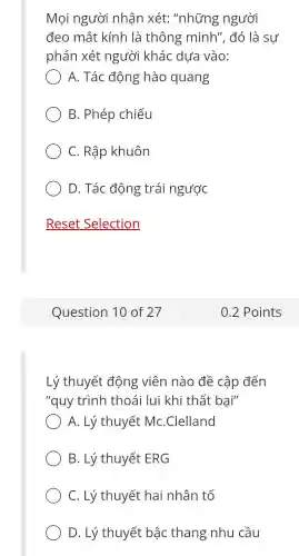 Mọi người nhận xét : "những ; người
đeo mắt kính là thông minh", đó là sự
phán xét người khác dưa vào:
A. Tác động hào quang
B. Phép chiếu
C. Rập khuôn
D. Tác động trái ngược
Lý thuyết động viên nào đề cập đến
"quy trình thoái lui khi thất bại"
) A. Lý thuyết MC.Clelland
B. Lý thuyết ERG
C. Lý thuyết hai nhân tố
D. Lý thuyết bậc thang nhu cầu