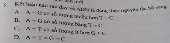 mới
9.
Kết luận nào sau đây về ADN là đúng theo nguyên tắc bổ sung
A. A+G có số lượng nhiều hơn T+C
B. A+G có số lượng bằng T+C
C. A+T có số lượng ít hơn G+C
D. A=T=G=C