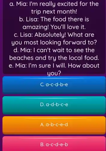 a. Mia: I'm really excited for the
trip next month!
b. Lisa!: The food there is
amazing!You'll love it.
C. Lisa:Absolutely!What are
you most looking forward to?
d. Mia: I can't wait to see the
beaches and try the local food
e. Mia: I'm sure I will . How about
you?
C. a-c -d-b-e
D. a-d-b-c-e
A. a-b -c-e -CI
B. a-c -d-e