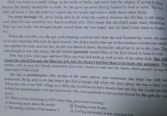 Milu was born in a small village in the north of India , and never had the chance of going to school.
because her family needed her to work . So she grew up never having learned to read or write She was a
little sad about it but she didn't let it upset her too much, and tried to think about other things.
She went through life , never being able to do what she wanted , because she felt that if she couldn't
read, then she was somehow less than everybody else. This meant that she didn't make many friends and
didn't go out much . She thought people would think she was stupid, and she didn't want them to laugh at
her.
When she was fifty-six , she got a job cleaning a school and when she had finished her work, she used
to sit and watch the little kids do their lessons. She didn't realise that one of the teachers watched her while
she watched the kids and one day, as she was about to leave, the teacher asked her to sit in the class. The
kids thought it was very funny, but the teacher patiently started Milu on her first lesson to learn to read.
That was a few years ago, and now Milu can read and write as well as any of the other kids. She still
cleans the school because she likes her job, but she doesn't feel less than everybody else anymore. The
teacher, who is now her friend, sometimes gives her a book to read and she learns about people living in
other parts of the world.
She has a granddaughter who studies at the same school, and sometimes she helps her with her
homework. Being able to do that makes her feel so happy that when she stays alone she has a little cry.
When she was in her little village as a child, she would never have dreamt that one day she would be able
to help her granddaughter with her homework. She owes gratitude to her teacher friend for the gift she was given.
29. Which of the following is NOT what Milu gains from learning?
A. Knowing more about the world
B. Reading some books
C. Becoming a friend of the teacher's
D. Feeling interested in her cleaning job