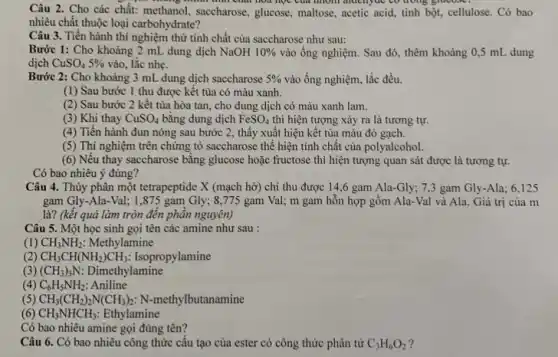 , minh thai chất hoa học của môm điuch,dc to doing gracest
Câu 2. Cho các chất: methanol, saccharose ,glucose, maltose, acetic acid tinh bột, cellulose. Có bao
nhiêu chất thuộc loại carbohydrate?
Câu 3. Tiến hành thí nghiệm thử tính chất của saccharose như sau:
Bước 1: Cho khoảng 2 mL dung dịch NaOH 10%  vào ống nghiệm. Sau đó, thêm khoảng 0,5 mL dung
dịch CuSO_(4)5%  vào, lắc nhẹ.
Bước 2: Cho khoảng 3 mL dung dịch saccharose 5%  vào ống nghiệm, lắc đều.
(1) Sau bước 1 thu được kết tủa có màu xanh.
(2) Sau bước 2 kết tủa hòa tan, cho dung dịch có màu xanh lam.
(3) Khi thay CuSO_(4) bằng dung dịch FeSO_(4) thì hiện tượng xảy ra là tương tự.
(4) Tiến hành đun nóng sau bước 2 , thấy xuất hiện kết tủa màu đỏ gạch.
(5) Thí nghiệm trên chứng tỏ saccharose thế hiện tính chất của polyalcohol.
(6) Nếu thay saccharose bằng glucose hoặc fructose thì hiện tượng quan sát được là tương tự.
Có bao nhiêu ý đúng?
Câu 4. Thủy phân một tetrapeptide X (mạch hở) chỉ thu được 14,6 gam Ala-Gly; 7,3 gam Gly-Ala; 6,125
gam Gly-Ala-Val; 1 ,875 gam Gly;8,775 gam Val;m gam hỗn hợp gồm Ala-Val và Ala. Giá trị của m
là? (kết quả làm tròn đến phân nguyên)
Câu 5. Một học sinh gọi tên các amine như sau :
(1) CH_(3)NH_(2) Methylamine
(2) CH_(3)CH(NH_(2))CH_(3) : Isopropylamine
(3) (CH_(3))_(3)N Dimethylamine
(4) C_(6)H_(5)NH_(2) Aniline
(5) CH_(3)(CH_(2))_(2)N(CH_(3))_(2) : N-methylbutanamine
(6) CH_(3)NHCH_(3) Ethylamine
Có bao nhiêu amine gọi đúng tên?
Câu 6. Có bao nhiêu công thức cấu tạo của ester có công thức phân tử C_(3)H_(6)O_(2)