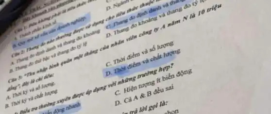 Misicon
phải là tiều thích?
A. Thanh philo kinh tế
vốn của doanh nghiệp.
D. Nghin
Clu Zi Theng do nào changing được sai dụng cho tiêu thức thuộc
A. Thang do dinh danh và thang đo khoảng
C. Thang do định danh và t than
B. Thang do thu hile vai tháng đo tỷ lệ
D. Thang đo khoảng và thang đo tỷ
Clu 3: Thu nhập Bình quân một thẳng của nhân viên công ty A nǎm N là 10 triệu
đây là chỉ tiêu:
A. Thời kỳ và số lượng.
C. Thời điểm và số lượng
B. Thời kỳ và chất lượng
D. Thời điểm và chất lượng
tra thường xuyên được áp dụng với những trường hợp?
là động nhanh
C. Hiện tượng ít biến động
D. Cả A &B đều sai
trả lời gọi là: