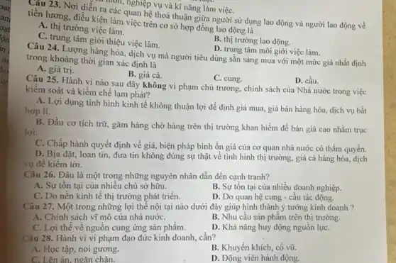 môn, nghiệp vụ và kĩ nǎng làm việC.
Câu 23. Nơi diễn ra các quan hệ thoả thuận giữa người sử dụng lao động và người lao động về
tiền lương, điều kiện làm việc trên cơ sở hợp đồng lao động là
A. thị trường việc làm.
C. trung tâm giới thiệu việc làm.
B. thị trường lao động.
D. trung tâm môi giới việc làm.
Câu 24. Lượng hàng hóa, dịch vụ mà người tiêu dùng sẵn sàng mua với một mức giá nhất định
trong khoảng thời gian xác định là
A. giá trị.
B. giá cả.
C. cung.
D. cầu.
Câu 25. Hành vi nào sau đây không vi phạm chủ trương , chính sách của Nhà nước trong việc
kiểm soát và kiềm chế lạm phát?
A. Lợi dụng tình hình kinh tế không thuận lợi để định giá mua, giá bán hàng hóa, dịch vụ bất
hợp lí.
B. Đầu cơ tích trữ, gǎm hàng chờ hàng trên thị trường khan hiếm để bán giá cao nhằm trục
lợi.
C. Chấp hành quyết định về giá, biện pháp bình ổn giá của cơ quan nhà nước có thẩm quyền.
D. Bịa đặt, loan tin, đưa tin không đúng sự thật về tình hình thị trường , giá cả hàng hóa , dịch
vụ đê kiêm lời.
Câu 26. Đâu là một trong những nguyên nhân dẫn đến cạnh tranh?
A. Sự tôn tại của nhiều chủ sở hữu.
B. Sự tồn tại của nhiều doanh nghiệp.
C. Do nền kinh tế thị trường phát triên.
D. Do quan hệ cung - câu tác động.
Câu 27. Một trong những lợi thế nội tại nào dưới đây giúp hình thành ý tưởng kinh doanh ?
A. Chính sách vĩ mô của nhà nướC.
B. Nhu câu sản phâm trên thị trường.
C. Lợi thế về nguồn cung ứng sản phẩm.
D. Khả nǎng huy động nguồn lựC.
Câu 28. Hành vi vi phạm đạo đức kinh doanh, cần?
A. Học tập, noi gương.
B. Khuyến khích, cổ vũ.
ên án, ngǎn chǎn.
D. Động viên hành động.