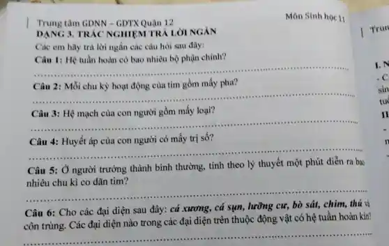 Môn Sinh học 11
Trung tâm GDNN - GDTX Quận 12
DANG 3 TRẮC NGHIỆM TR
Các em hãy trả lời ngắn các câu hỏi sau đây:
Câu 1: Hệ tuần hoàn có bao nhiêu bộ phận chính?
__
pha?
__
Câu 3: Hệ mạch của con người gồm mấy loại?
__
Câu 4: Huyết áp của con người có mấy trị số?
__
Câu 5: 0 người trường thành bình thường, tính theo lý thuyết một phút diễn ra bao
nhiêu chu kì co dãn tim?
__
Câu 6: Cho các đại diện sau đây: cá xương, cả sụn , lưỡng cư, bò sát, chim, thú và
côn trùng . Các đại diện nào trong các đại diện trên thuộc động vật có hệ tuân hoàn kín?
__
Trun
I.N
c
sin
tu
II