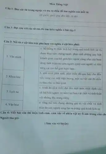 Môn Tiếng Việt
Câu 1: Đọc các từ trong ngoặc và tra từ điển để tìm nghĩa của mỗi từ.
(tổ quốc, quốc gia độc lập, tự do)
__
với các từ em đã tìm hiểu
__
Câu 3: Nối từ ở cột bên trái phù hợp với nghĩa ở cột bên phải.
a. hệ thống tri thức tích luỹ trong quá trình lịch sử và
được thực tiễn chứng minh, phản ánh những quy luật
khách quan của thế giới bên ngoài cũng như của hoạt
động tinh thần của con người, giúp con người có khả
nǎng cải tạo thế giới hiện thực.
b. quá trình phát sinh, phát triển đã qua hay cho đến
tiêu vong của một hiện tượng, một sự vật nào đó diễn
ra theo thứ tư thời gian
1. Vǎn minh
2. Khoa học
3. Lịch sử
4. Vǎn hóa
d. tông thế nói chung những giá trị vật chất và tinh
thần do con người sáng tạo ra trong quá trình lịch sử
c. trình độ phát triển đạt đến một mức nhất định của
xã hội loài người , có nền vǎn hoá vật chất và tinh thần
với những đặc trưng riêng
Câu 4: Viết bài vǎn thể hiện tình cảm, cảm xúc về nhân vật uy-li-ar n trong câu chi
Người thu gió.
( làm vào vở luyện)