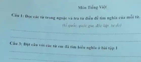 Môn Tiếng Việt
Câu 1:Đọc các từ trong ngoặc và tra từ điển để tìm nghĩa của mói từ.
(tố quốc, quốc gia đóc lập, tự do)
__
.
Câu 3 : Đặt câu với các từ em đã tìm hiểu nghĩa ở bài tập 1
__