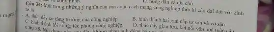 mạng
D. nông dân và địa chủ.
tế là
Câu 34: Một trong những ý nghĩa của các cuộc cách mạng công nghiệp thời kì cận đại đối với kinh
. A. thúc đẩy sự tǎng trưởng của công nghiệp
B. hình thành hai giai cấp tư sản và vô sản.
C. hình thành lối sông, tác phong công nghiệp.
D. thúc đầy giao lưu, kết nối vǎn hoá toàn cầu
Câu 35. Nói don không phản ánh đúng hệ cun giao l