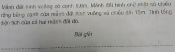 Mảnh đất hình vuông có cạnh 9,6m . Mảnh đất hình chữ nhật có chiều
rộng bằng cạnh của mảnh đất hình vuông và chiều dài 15m . Tính tổng
diện tích của cả hai mảnh đất đó.
Bài giải
__