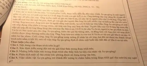 me, Mon dau vị...
Ac-pa-gông: (lai lấy tay bịt miệng bác Giắc) Nữa kia à?
(Mô-li-e, Lao hà tiện, Đỗ Đức Hiểu dịch, NXB Kim Đồng Hà Nội, 2020, tr.
74-79 Chú thich:
(1) tục huyền: lấy vợ khác, sau khi vợ trước chết
Tóm tắt vở kịch Lão hà tiện: Vở kịch gồm 5 hồi, được biểu diễn lần đầu nǎm 1668. Ác-pa-gông là một người
giàu có, góa vợ,có một con trai là Cờ-lê-ǎng và một con gái là E-li-dơ. Ông thường cho vay nặng lãi và gán đồ
đạc vào số tiền cho vay. Ông muốn cưới cô gái trẻ Ma-ri-an, cô này lại là người yêu của Cờ-lê-ǎng. Ông tính
toán để con trai lấy một bà góa định gả con gái cho người đàn ông lớn tuổi nhiều của và không lấy của hồi môn
là ông Ăng-xen-mơ Áng-xen-mơ là người sống một mình, vợ con bị thất lạc trên biển. Ông Ác-pa-gông có một
cái tráp đựng tiền chôn ở trong vườn , cái tráp mà ông quý hơn tất thảy . Người hầu của Cờ-lê -ǎng lập mưu lấy
cắp cái tráp để ép ông bằng lòng cho con trai lấy Ma-ri-an. Cô Ê-li-dơ yêu Va-le-rơ, người bị lạc gia đình từ nhỏ.
Va-le-rơ làm quản gia cho ông Ác-pa -gông, khéo léo giả bộ thông cảm, và đồng tình với ông chủ với mục đích
chiếm được lòng thương mến của ông. Ông Ăng-xen-mơ nhận ra con trai là Va-le-rơ và con gái Ma-ri-an sau 16
nǎm họ lạc nhau . Cuối cùng, ông Ác-pa -gông sung sướng đi nhận lại cái tráp hai đôi trẻ được tác thành. Đoạn
trích trên nằm ở hồi III, nói về việc ông Ác-pa-gông định tổ chức một buổi tiệc thết đãi cô Ma-ri-an tại nhà.
Thực hiện yêu cầu:
Câu 1. Nội dung của đoạn trích trên là gì?
Câu 2. Xác định kiểu xung đột mà tác giả khai thác trong đoạn trích trên.
Câu 3. Những biểu hiện nào trong đoạn trích cho thấy tính hà tiện của nhân vật Ác-pa-gông?
Câu 4. Phân tích một số thủ pháp trào phúng được sử dụng trong vǎn bản.
Câu 5. Việc nhân vật Ác-pa-gông trở thành đối tượng bị châm biếm trong đoạn trích gợi cho anh/chị suy nghĩ