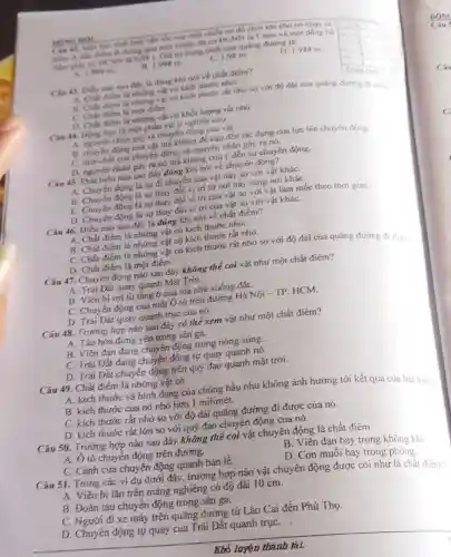 MONG HOC
tính vận tốc của một chiết xe đồ chơn khi cho nó Chay tir
B thông qua một thước đo có ĐCNN là 1 mm và
ham gily co D NN là 0,01 s. Giá trị trung bình của quãng duting li:
square  .
1.999m
B. 1.998 m.
C. 1.98 m
D. 1,988 m
square 
Cie 43. Dibu nào sau đây là đúng khi nói về chất điém?
A. Châu điểm là những vật có kích thước nhó.
B. Chất diem là những vật có kích thước rất nhỏ so với đó dài của quang during di dury.
C. Chat diem la mot diém.
D. Chất diem la những vật có khối lượng rất nhỏ.
Câu 44. Dong hoc là một phân vật lí nghiên cứu
A. nguyen nhân gây ra chuyển động của vật.
B. chuyen dọng của vật mà không đề cập đến tác dụng cứa lực lên chuyên đóng.
C. tinh chất của chuyển động và nguyên nhân gây ra nó.
D. nguyen nhân gay ra nó mà không chú ý đến sự chuyển động.
Câu 45. Phát biểu nào sau đây đúng khí nói về chuyên động?
A. Chuyển động là sự đi chuyển của vật này so với vật kháC.
B. Chuyển động là sự thay đổi vị trí tứ nơi này sang nơi kháC.
C. Chuyến động là sự thay đổi vị trí của vật so với vật làm mốc theo thời gian.
D. Chuyển động là sự thay đối vị tri cúa vật so với vật kháC.
Câu 46. Điều nào sau đây là đúng khí nói về chất điểm?
A. Chất điếm là những vật có kích thước nhó.
B. Chất điếm là những vật có kích thước rắt nhó.
C. Chất điếm là những vật có kích thước rắt nhỏ so với độ dài cúa quảng đường đi dượ.
D. Chất điếm là một đièm.
Câu 47. Chuyển động nào sau đây không thế coi vật như một chất điểm?
A. Trái Đất quay quanh Mặt Trời.
B. Viên bi rơi từ tầng 6 của tỏa nhả xuống đất.
C. Chuyển động cứa một Ô tô trên đường Hà Nội - TP. HCM.
D. Trái Đất quay quanh trục của nó.
Câu 48. Trường hợp nào sau đây có thể xem vật như một chất điểm?
A. Tàu hóa đứng yên trong sân ga.
B. Viên đạn đang chuyển động trong nông súng .
C. Trái Đắt đang chuyến động tự quay quanh nó.
D. Trái Đất chuyến động trên quỹ đạo quanh mặt trời.
Câu 49. Chất điếm lá những vật có
A. kích thước vả hinh đạng của chúng hầu như không ảnh hưởng tới kết quá của bài toán
B. kích thước cứa nó nhỏ hơn 1 milimét.
C. kích thước rắt nhó so với độ dài quảng đường đi được của nó.
D. kích thước rắt lớn so với quỹ đạo chuyển động của nó.
Câu 50. Trướng hợp nào sau đây không thể coi vật chuyển động là chất điểm
A. Ô tô chuyển động trên đường.
C. Cánh cứa chuyển động quanh bản lè.
B. Viên đạn bay trong không khi.
D. Con muổi bay trong
Câu 51. Trong các ví dụ dưới đây , trường hợp nào vật chuyển động được coi như là chắt điém?
A. Viên bi lǎn trên máng nghiêng có độ dài 10 cm.
B. Đoàn tàu chuyển động trong sân ga.
C. Người đi xe máy trên quãng đường tử Lào Cai đến Phú Thọ.
D. Chuyển động tự quay của Trái Đất quanh trụC.
Khó luyện thành tài.