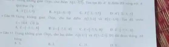 mong không gian Oxyz, cho diem A(2;-3;5) Tim toa do A' là điểm đôi xứng với A
qua true Oy
A. A'(2;3;5)
B. A'(2;-3;-5)
C. A'(-2;-3;5)
D. A'(-2;-3;-5)
- Câu 10.Trong không gian Ohys, cho hai điểm
A(1;3;2) và B(3;-1;4) Toa do vecto
overrightarrow (u)=2overrightarrow (BA)-overrightarrow (OB) Li
A. overrightarrow (u)=(-7;7;-8)
B. overrightarrow (u)=(-7;3;-8)
C. i=(-7;5;-8)
D. overrightarrow (u)=(-7;9;-8)
- Cau 11. Trong không gian Oxyz, cho hai diem
A(0;2;1) và B(3;-2;1) Do dal đoạn thàng AB
bằng
A. 5.
B. 3.
C. 25
D. 9