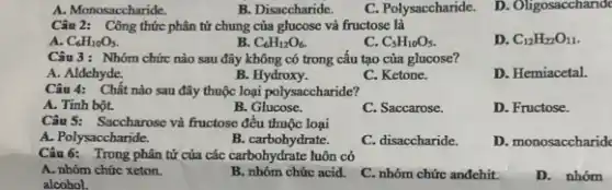 A. Monosaccharide.
B. Disaccharide.
C. Polysaccharide.
D. Oligosacchande
Câu 2: Công thức phân tử chung của glucose và fructose là
A. C_(6)H_(10)O_(5).
B C_(6)H_(12)O_(6).
c C_(5)H_(10)O_(5).
D. C_(12)H_(22)O_(11)
Câu 3: Nhóm chức nào sau đây không có trong câu tạo của glucose?
A. Aldehyde.
B. Hydroxy.
C. Ketone.
D. Hemiacetal.
Câu 4: Chất nào sau đây thuộc loại polysaccharide?
A. Tinh bột.
B. Glucose.
C. Saccarose.
D. Fructose.
Câu 5: Saccharose và fructose đều thuộc loại
A. Polysacc haride.
B.carbohydrate.
C. disaccharide.
D. monosaccharide
Câu 6: Trong phân tử của các carbohydrate luôn có
A. nhóm chức xeton.
B. nhóm chức acid.
C. nhóm chức anđehit.
D. nhóm
alcohol.