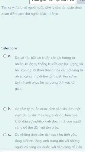 mor gram contal 2.0
Tìm ra ý đúng về nguồn gốc tâm lý của tôn giáo theo
quan điểm của chủ nghĩa Mác - Lênin.
Select one:
a.
Do sơ hãi, bất lực trước các lực lượng tự
nhiên, trước sự thống trị của các lực lượng xã
hội, con người thần thánh hóa và thờ cúng tự
nhiên cũng như đi tìm lối thoát, tìm sự an
lành, hạnh phúc hư ảo trong lĩnh vực tôn
giáo.
b. Do tâm lý muốn được bình yên khi làm một
việc lớn (ví dụ: ma chay, cưới xin, làm nhà,
khởi đầu sự nghiệp kinh doanh...), con người
cũng dễ tìm đến với tôn giáo.
C. Do những tình cảm tích cực như tình yêu,