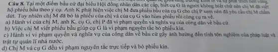 mor quan me giaa tang trương kinn te và sự phát triển bên vững
Câu 8.. Tại một điểm bầu cử đại biểu Hội đồng nhân dân các cấp , biết cụ G là người không biết chữ nên chị M đã viết
hộ phiếu bầu theo ý cụ . Anh K phát hiện việc chị M đưa phiếu bâu của cụ G cho chị P xem nên đã yêu cầu chị M chấm
dứt.Tuy nhiên chị M đã bỏ lá phiếu của chị và của cụ G vào hòm phiếu rồi cùng cụ ra vê.
a) Hành vi của chị M,anh K , cụ G , chị P đã vi phạm quyên và nghĩa vụ của công dân về bầu cử.
b) Việc chị M viết phiếu bầu giúp cụ G là vi phạm nguyên tắc bỏ phiếu kín.
c) Hành vi vi phạm quyền và nghĩa vụ của công dân về bầu cử gây ảnh hưởng đến tính tôn nghiêm của pháp luật và
trật tự quản lí nhà nước.
d) Chị M và cụ G đều vi phạm nguyên tắc trực tiếp và bỏ phiếu kín.