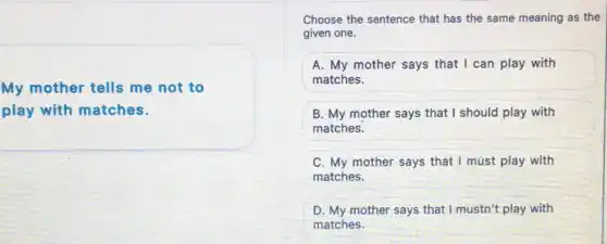 My mother tells me not to
play with matches.
Choose the sentence that has the same meaning as the
given one.
A. My mother says that I can play with
matches.
B. My mother says that I should play with
matches.
C. My mother says that I must play with
matches.
D. My mother says that I mustn't play with
matches.