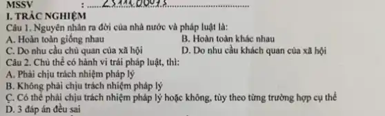 MSSV
I. TRÁC NGHIỆM
Câu 1. Nguyên nhân ra đời của nhà nước và pháp luật là:
A. Hoàn toàn giống nhau
B. Hoàn toàn khác nhau
C. Do nhu cầu chủ quan của xã hội
D. Do nhu cầu khách quan của xã hội
Câu 2. Chủ thể có hành vi trái pháp luật, thì:
A. Phải chịu trách nhiệm pháp lý
B. Không phải chịu trách nhiệm pháp lý
C. Có thể phải chịu trách nhiệm pháp lý hoặc không, tùy theo từng trường hợp cụ thể
D. 3 đáp án đều sai