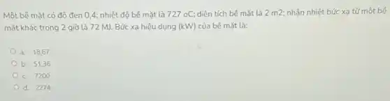 Một bê mặt có độ đen 0,4 : nhiệt độ bể mặt là 727oC diện tích bê mặt là 2 m2; nhận nhiệt bức xạ từ một bé
mặt khác trong 2 giờ là 72 MJ Bức xạ hiệu dụng (kW) của bể mặt là:
a. 18,67
b. 51,36
c. 7200
d. 2274