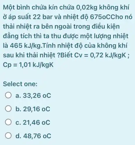 Một bình chứa kín chứa 0,02kg không khí
ở áp suất 22 bar và nhiệt độ 6750C Cho nó
thải nhiệt ra bên ngoài trong điều kiên
đẳng tích thì ta thu đước một lượng nhiệt
là 465kJ/kg .Tính nhiệt độ của không khí
sau khi thải nhiệt ?Biết Cv=0,72kJ/kgK
Cp=1,01kJ/kgK
Select one:
33,26oC
b. 29,16 oC
c. 21,46 oC
d. 48,76 oC