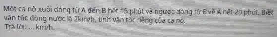 Một ca nô xuôi dòng từ A đến B hết 15 phút và ngược dòng từ B về A hết 20 phút. Biết
vận tốc dòng nước là 2km/h tính vận tốc riêng của ca nô.
Trả lời: __ km/h