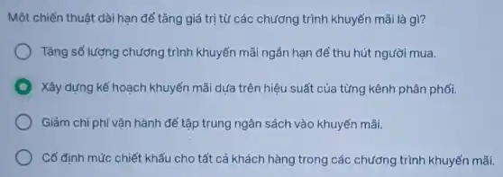 Một chiến thuật dài hạn để tǎng giá trị từ các chương trình khuyến mãi là gì?
Tǎng số lượng chương trình khuyến mãi ngắn han để thu hút người mua.
Xây dựng kế hoạch khuyến mãi dựa trên hiệu suất của từng kênh phân phối.
Giảm chi phí vận hành để tập trung ngân sách vào khuyến mãi.
Cố định mức chiết khấu cho tất cả khách hàng trong các chương trình khuyến mãi.