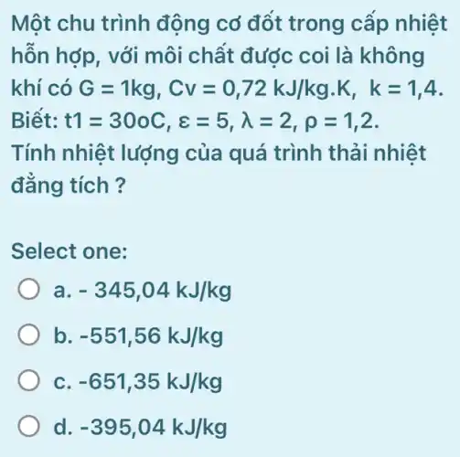 Một chu trình động cơ đổt trong cấp nhiệt
hỗn hợp, với môi chất được coi là không
khí có G=1kg,Cv=0,72kJ/kg.K,k=1,4
Biết: t1=300C,e=5,lambda =2,rho =1,2
Tính nhiệt lượng của quá trình thải nhiệt
đẳng tích ?
Select one:
a. -345,04kJ/kg
b -551,56kJ/kg
c -651,35kJ/kg
d. -395,04kJ/kg