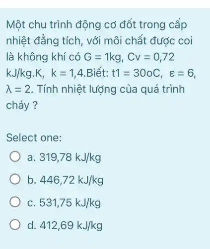 Một chu trình động cơ đốt trong câp
nhiệt đẳng tích , với môi chất đước coi
là không khí có G=1kg,Cv=0,72
kJ/kg.K,k=1,4 .Biết: t1=30oC,varepsilon =6
lambda =2 . Tính nhiệt lượng của quá trình
cháy ?
Select one:
a. 319,78kJ/kg
b 446,72kJ/kg
C 531,75kJ/kg
d. 412,69kJ/kg