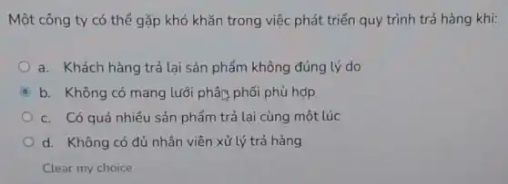 Một công ty có thể gặp khó khǎn trong việc phát triển quy trình trả hàng khi:
a. Khách hàng trả lại sản phẩm không đúng lý do
C b. Không có mạng lưới phân phối phù hợp
c. Có quá nhiều sản phẩm trả lại cùng một lúc
d. Không có đủ nhân viên xử lý trả hàng
Clear my choice